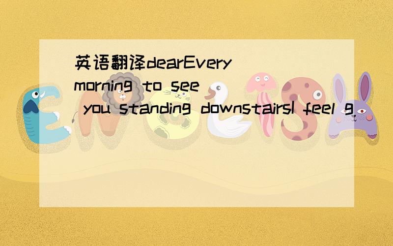 英语翻译dearEvery morning to see you standing downstairsI feel g