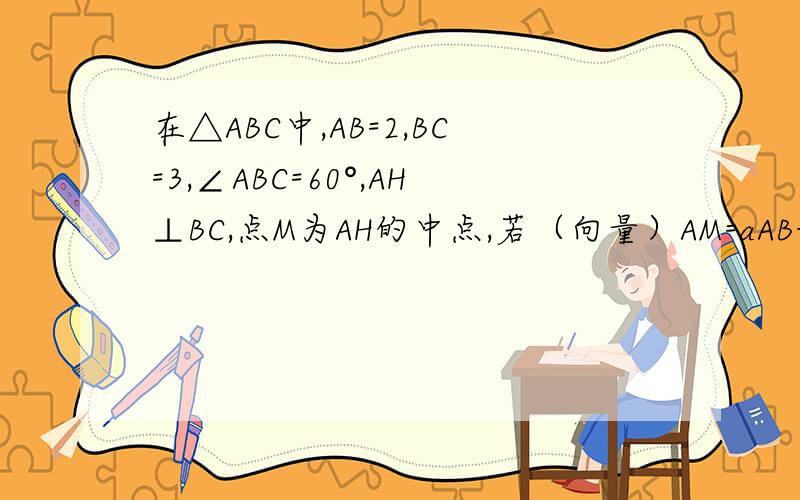 在△ABC中,AB=2,BC=3,∠ABC=60°,AH⊥BC,点M为AH的中点,若（向量）AM=aAB+bAC,则a+
