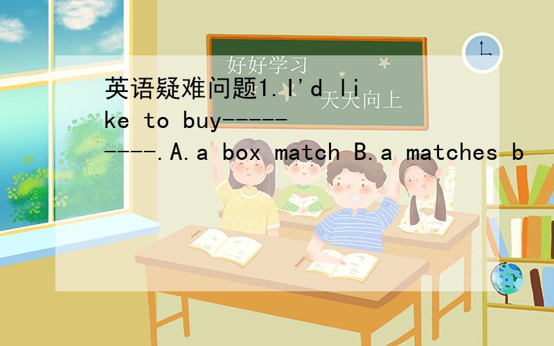 英语疑难问题1.I'd like to buy---------.A.a box match B.a matches b