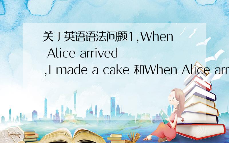 关于英语语法问题1,When Alice arrived,I made a cake 和When Alice arriv