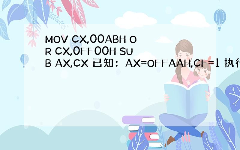 MOV CX,00ABH OR CX,0FF00H SUB AX,CX 已知：AX=OFFAAH,CF=1 执行程序后