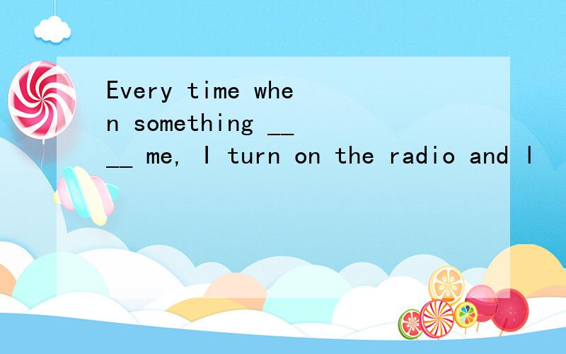 Every time when something ____ me, I turn on the radio and l