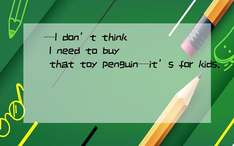 —I don’t think I need to buy that toy penguin—it’s for kids.