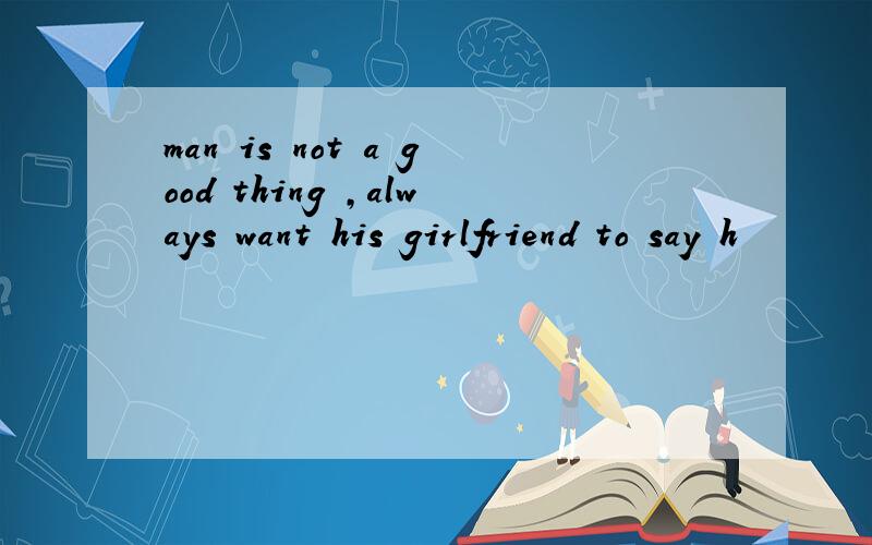 man is not a good thing ,always want his girlfriend to say h