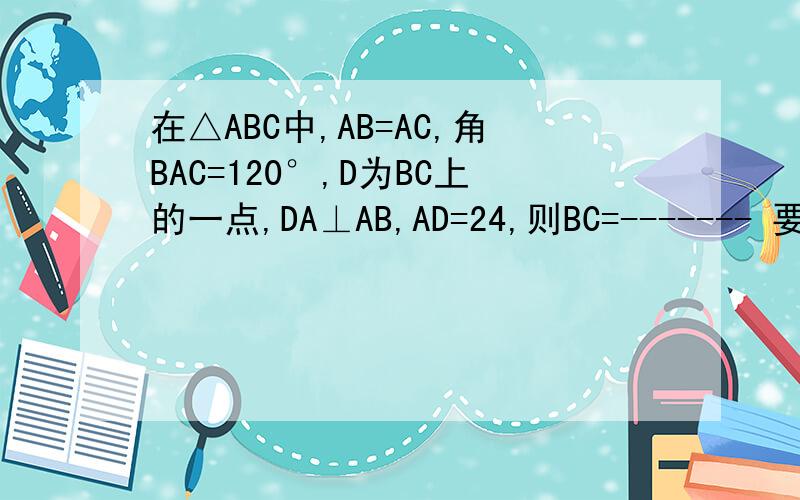 在△ABC中,AB=AC,角BAC=120°,D为BC上的一点,DA⊥AB,AD=24,则BC=------- 要有过程
