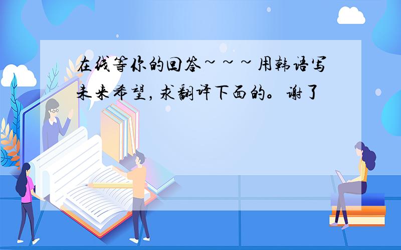 在线等你的回答~~~用韩语写未来希望，求翻译下面的。谢了