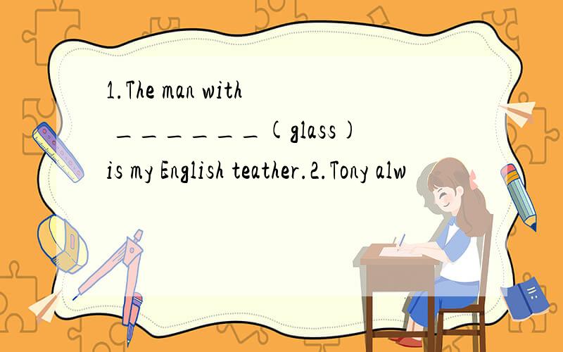 1.The man with ______(glass)is my English teather.2.Tony alw