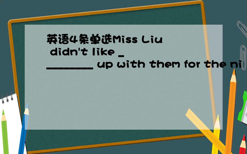 英语4条单选Miss Liu didn't like _________ up with them for the ni