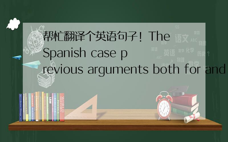 帮忙翻译个英语句子！The Spanish case previous arguments both for and a