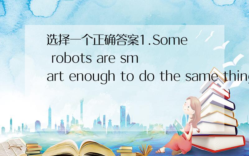 选择一个正确答案1.Some robots are smart enough to do the same things