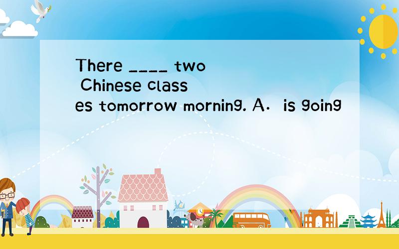 There ____ two Chinese classes tomorrow morning. A．is going