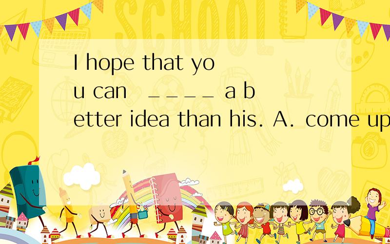 I hope that you can　____ a better idea than his. A．come up t