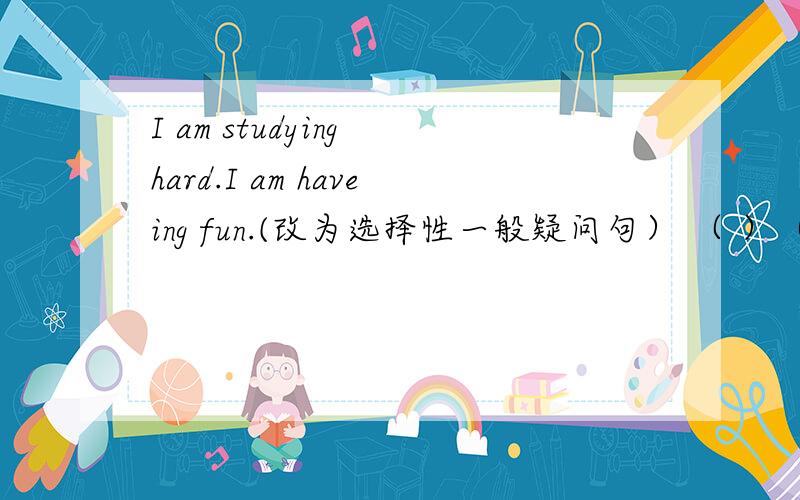 I am studying hard.I am haveing fun.(改为选择性一般疑问句） （ ）（ ）study