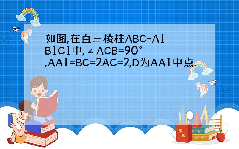 如图,在直三棱柱ABC-A1B1C1中,∠ACB=90°,AA1=BC=2AC=2,D为AA1中点.