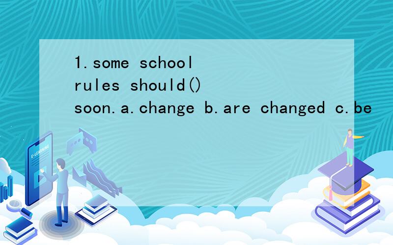 1.some school rules should()soon.a.change b.are changed c.be