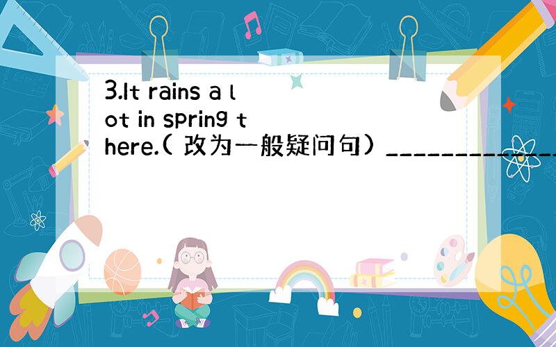 3.It rains a lot in spring there.( 改为一般疑问句) ________________