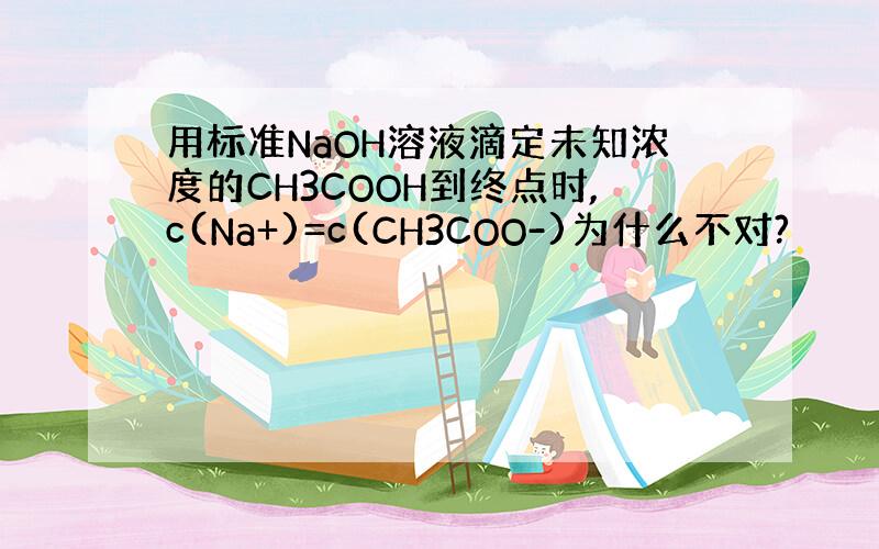 用标准NaOH溶液滴定未知浓度的CH3COOH到终点时,c(Na+)=c(CH3COO-)为什么不对?