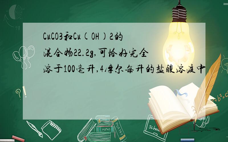 CuCO3和Cu(OH)2的混合物22.2g,可恰好完全溶于100毫升,4摩尔每升的盐酸溶液中
