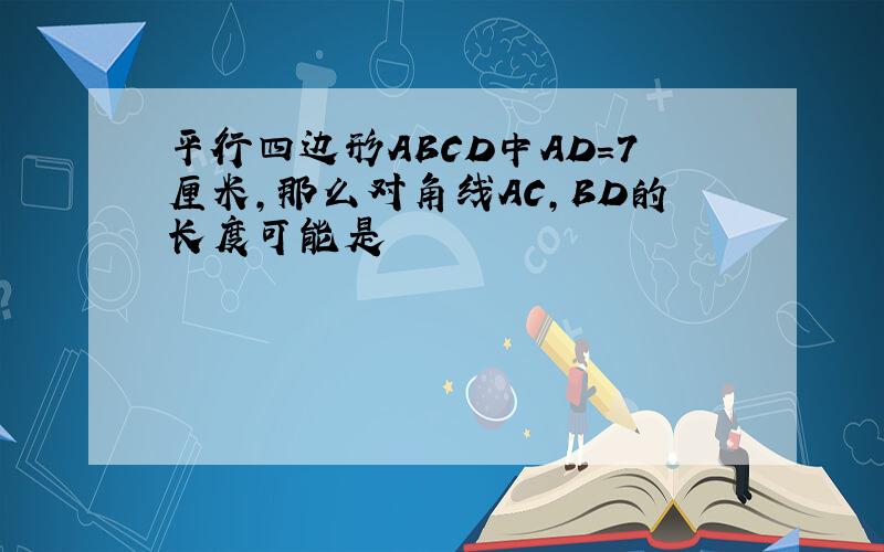 平行四边形ABCD中AD=7厘米,那么对角线AC,BD的长度可能是