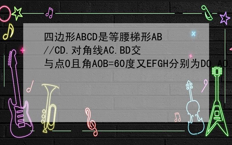 四边形ABCD是等腰梯形AB//CD.对角线AC.BD交与点O且角AOB=60度又EFGH分别为DO.AO.BC的中点