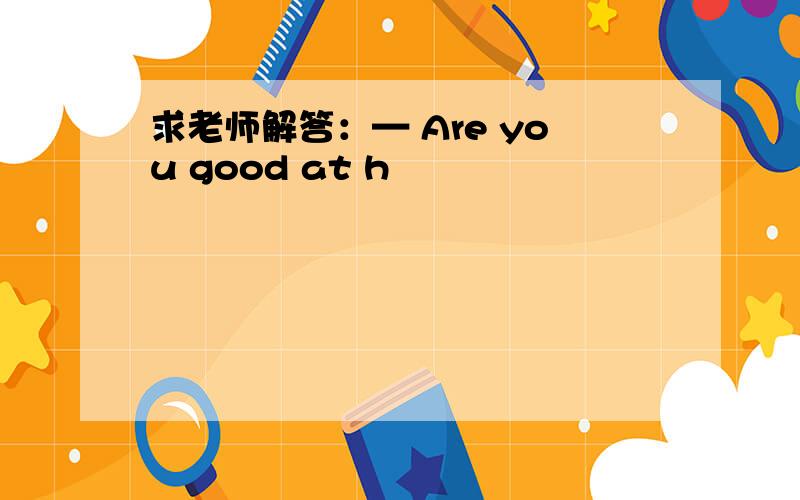求老师解答：— Are you good at h