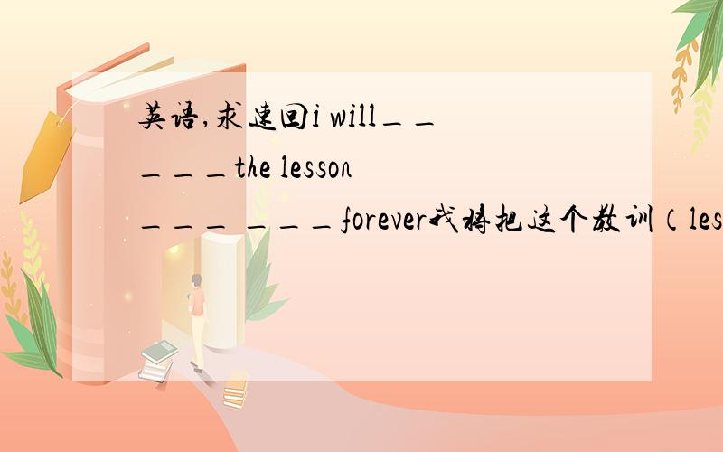 英语,求速回i will_____the lesson ___ ___forever我将把这个教训（lesson）永记心