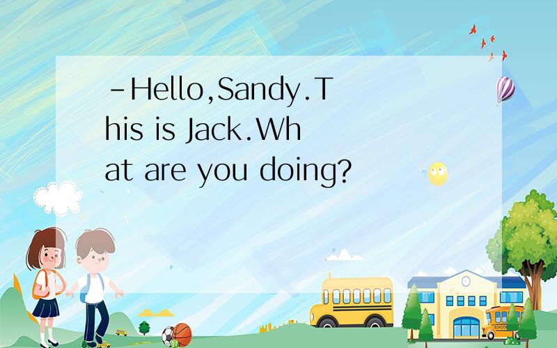 -Hello,Sandy.This is Jack.What are you doing?