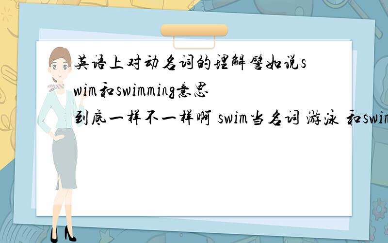 英语上对动名词的理解譬如说swim和swimming意思到底一样不一样啊 swim当名词 游泳 和swimming当动名