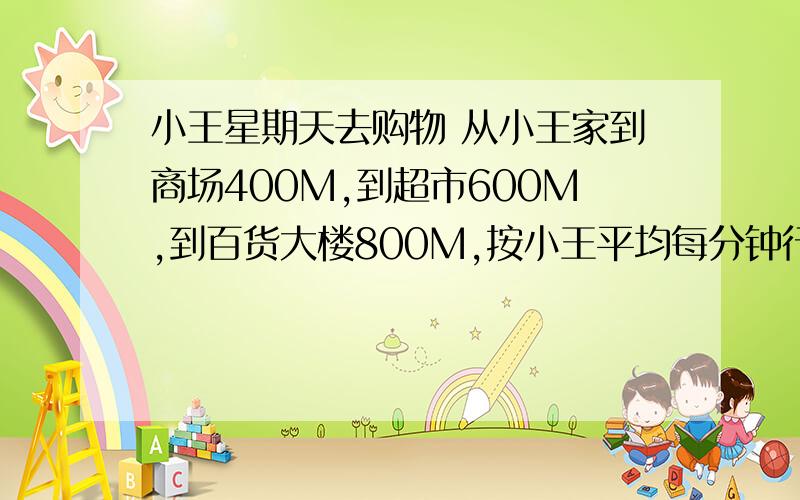 小王星期天去购物 从小王家到商场400M,到超市600M,到百货大楼800M,按小王平均每分钟行80米,如果小王早上8: