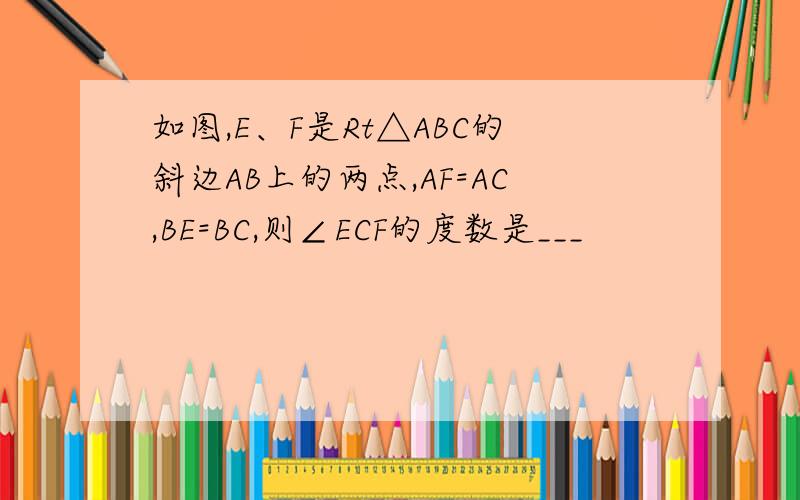 如图,E、F是Rt△ABC的斜边AB上的两点,AF=AC,BE=BC,则∠ECF的度数是___