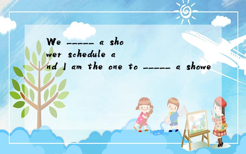 We _____ a shower schedule and I am the one to _____ a showe