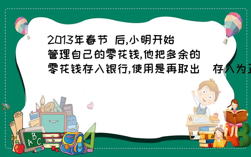 2013年春节 后,小明开始管理自己的零花钱,他把多余的零花钱存入银行,使用是再取出（存入为正,