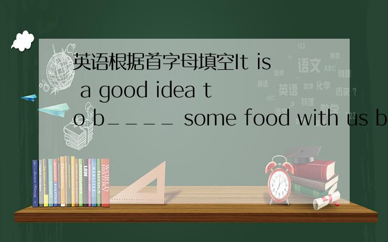 英语根据首字母填空It is a good idea to b____ some food with us becaus
