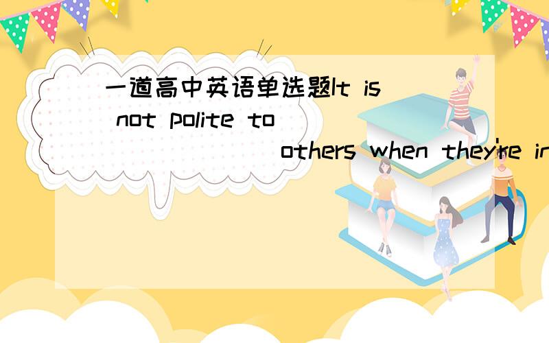 一道高中英语单选题It is not polite to_______others when they're in tr