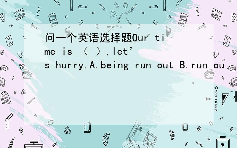 问一个英语选择题Our time is （ ）,let’s hurry.A.being run out B.run ou