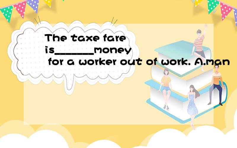 The taxe fare is_______money for a worker out of work. A.man