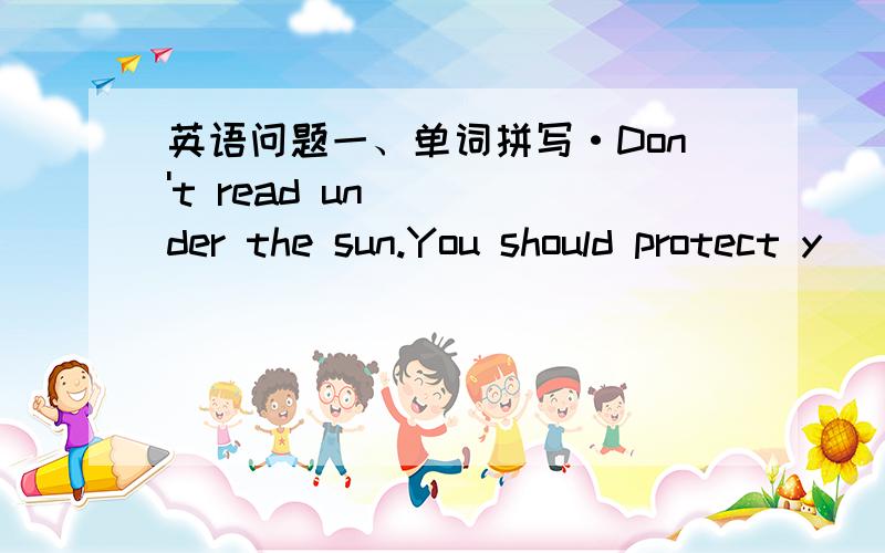 英语问题一、单词拼写·Don't read under the sun.You should protect y