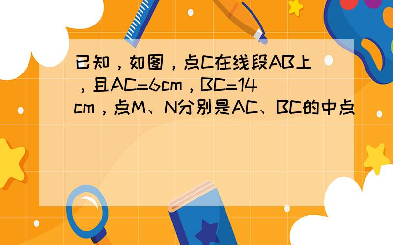 已知，如图，点C在线段AB上，且AC=6cm，BC=14cm，点M、N分别是AC、BC的中点．