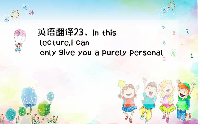 英语翻译23、In this lecture,I can only give you a purely personal
