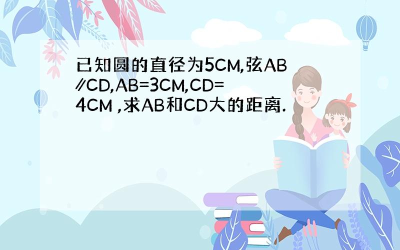 已知圆的直径为5CM,弦AB∥CD,AB=3CM,CD=4CM ,求AB和CD大的距离.