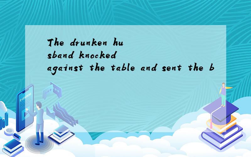 The drunken husband knocked against the table and sent the b