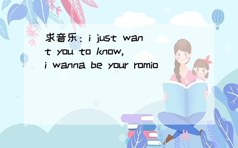 求音乐：i just want you to know,i wanna be your romio
