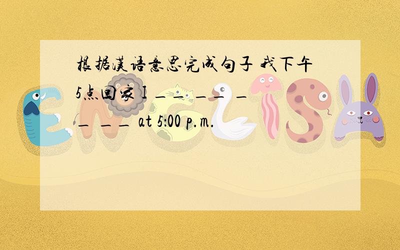 根据汉语意思完成句子 我下午5点回家 I __ __ __ __ at 5：00 p.m.
