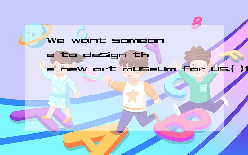 We want someone to design the new art museum for us.( )the y