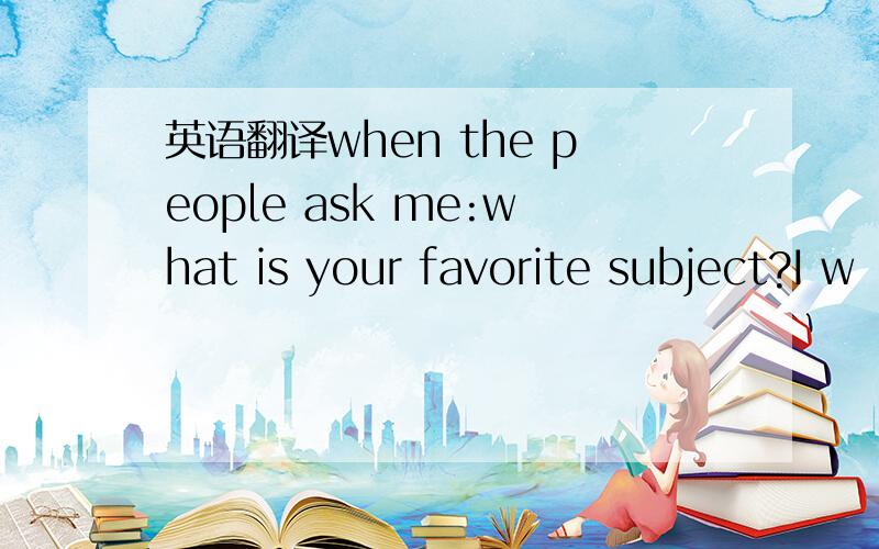 英语翻译when the people ask me:what is your favorite subject?I w