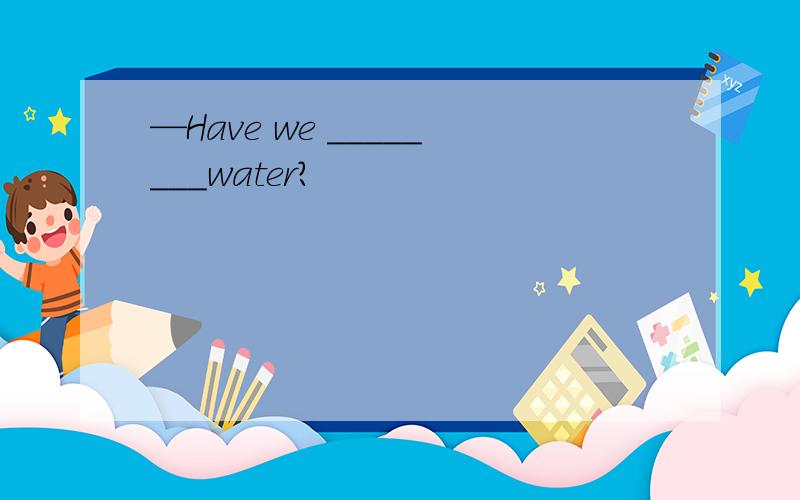—Have we ________water?