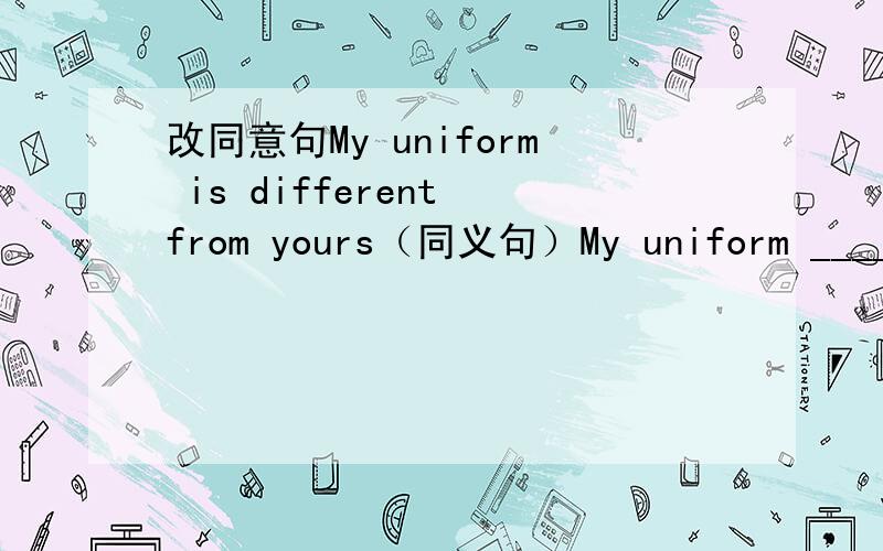 改同意句My uniform is different from yours（同义句）My uniform ____ _
