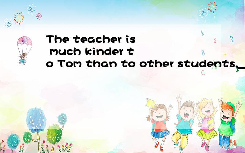 The teacher is much kinder to Tom than to other students,__,