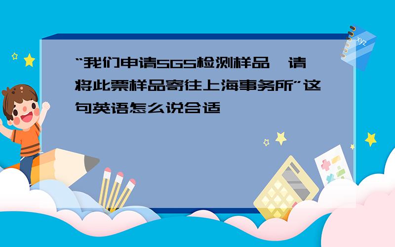 “我们申请SGS检测样品,请将此票样品寄往上海事务所”这句英语怎么说合适,