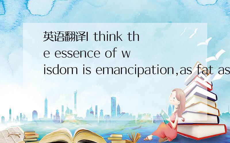 英语翻译I think the essence of wisdom is emancipation,as fat as